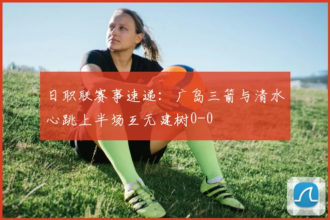 日职联赛事速递：广岛三箭与清水心跳上半场互无建树0-0