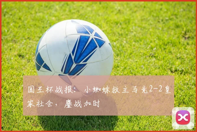 国王杯战报:小蜘蛛救主马竞2-2皇家社会,鏖战加时