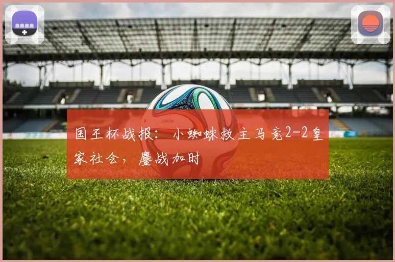 国王杯战报：小蜘蛛救主马竞2-2皇家社会，鏖战加时