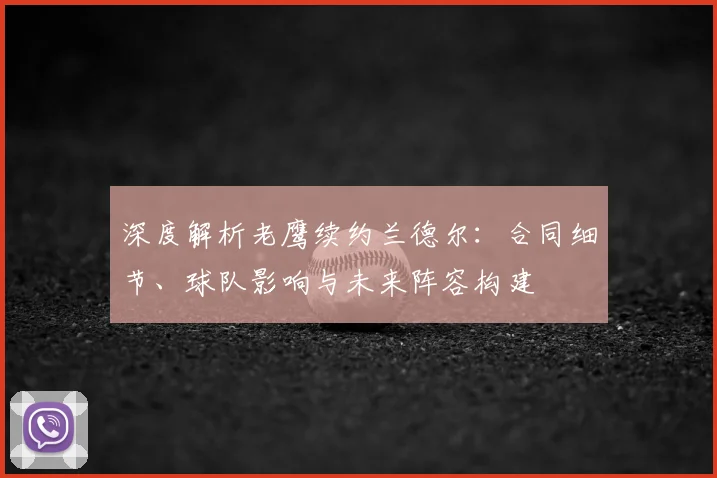 深度解析老鹰续约兰德尔：合同细节、球队影响与未来阵容构建