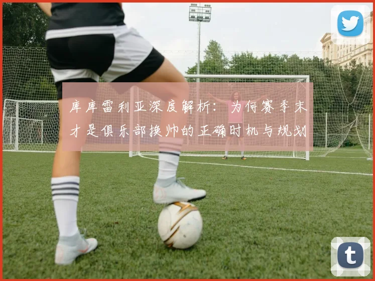 库库雷利亚深度解析:为何赛季末才是俱乐部换帅的正确时机与规划关键