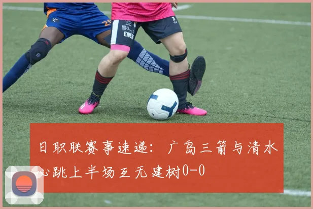 日职联赛事速递:广岛三箭与清水心跳上半场互无建树0-0