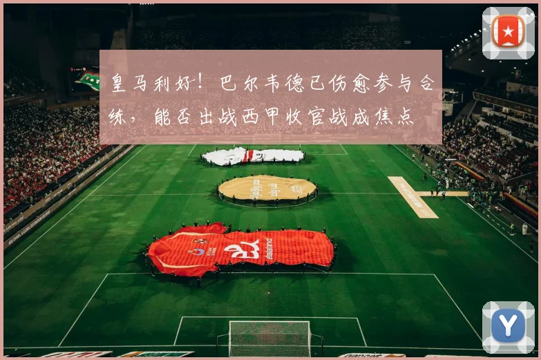 皇马利好！巴尔韦德已伤愈参与合练，能否出战西甲收官战成焦点