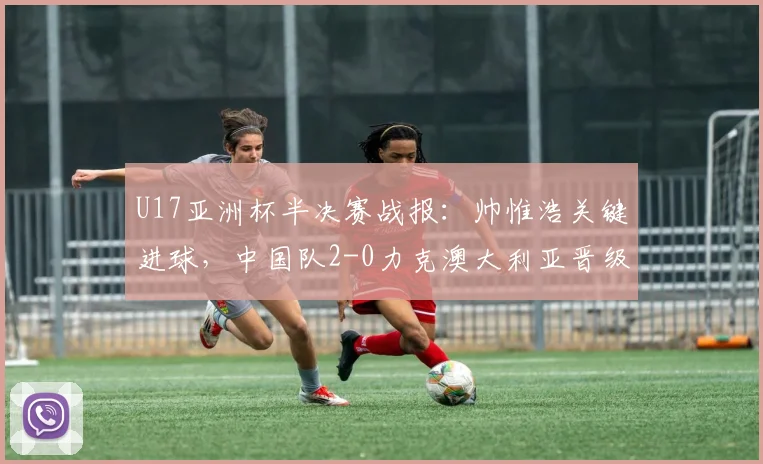 U17亚洲杯半决赛战报：帅惟浩关键进球，中国队2-0力克澳大利亚晋级决赛详情解析