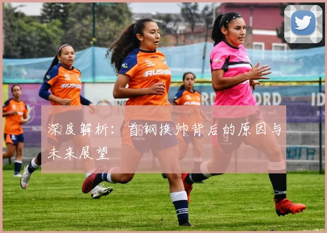 深度解析：首钢换帅背后的原因与未来展望
