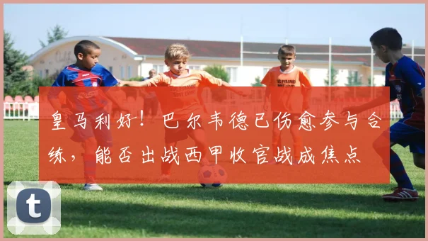 皇马利好!巴尔韦德已伤愈参与合练,能否出战西甲收官战成焦点
