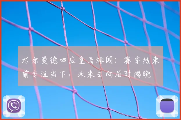 尤尔曼德回应皇马绯闻：赛季结束前专注当下，未来去向届时揭晓
