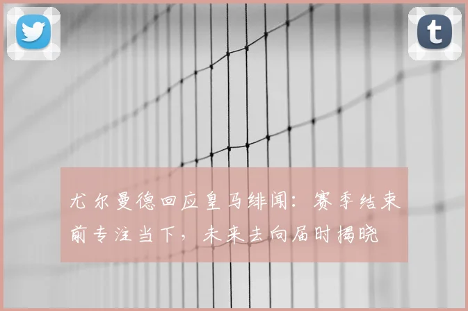 尤尔曼德回应皇马绯闻：赛季结束前专注当下，未来去向届时揭晓