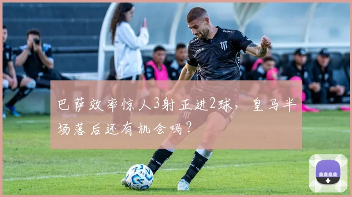 巴萨效率惊人3射正进2球,皇马半场落后还有机会吗?