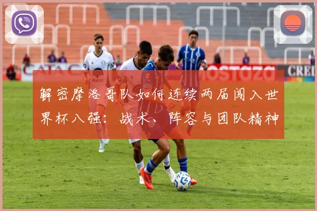 解密摩洛哥队如何连续两届闯入世界杯八强：战术、阵容与团队精神深度剖析