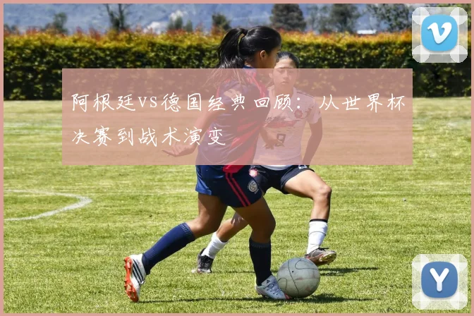 阿根廷vs德国经典回顾：从世界杯决赛到战术演变
