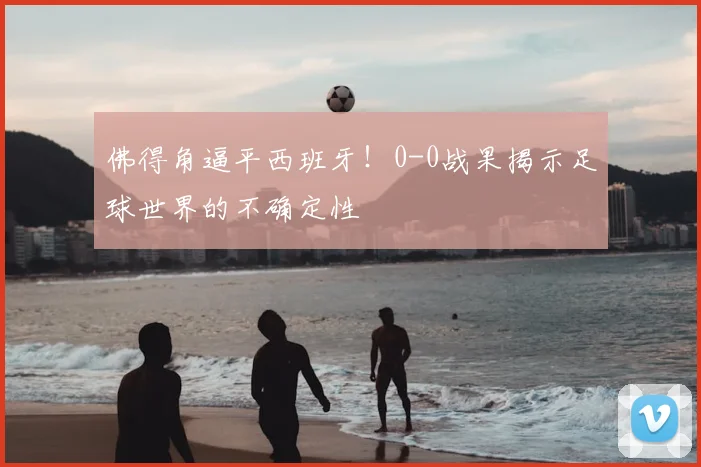 佛得角逼平西班牙！0-0战果揭示足球世界的不确定性