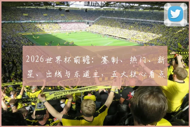 2026世界杯前瞻：赛制、热门、新星、出线与东道主，五大核心看点解析