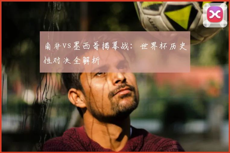 南非vs墨西哥揭幕战:世界杯历史性对决全解析