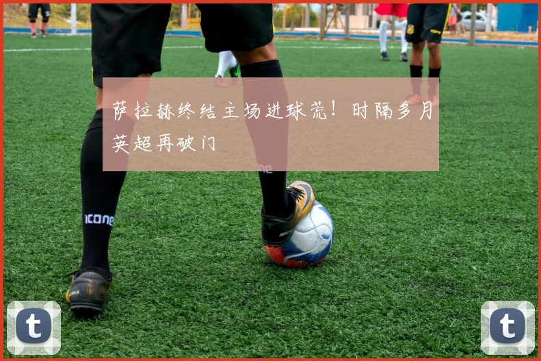 萨拉赫终结主场进球荒！时隔多月英超再破门